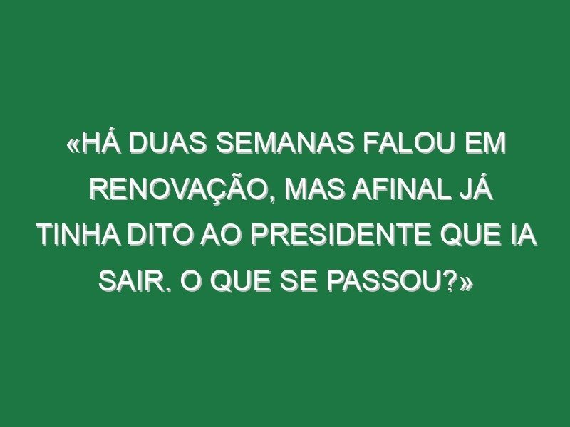 «Há duas semanas falou em renovação, mas afinal já tinha dito ao presidente que ia sair. O que se passou?» «Há duas semanas falou em renovação, mas afinal já tinha dito ao presidente que ia sair. O que se passou?»