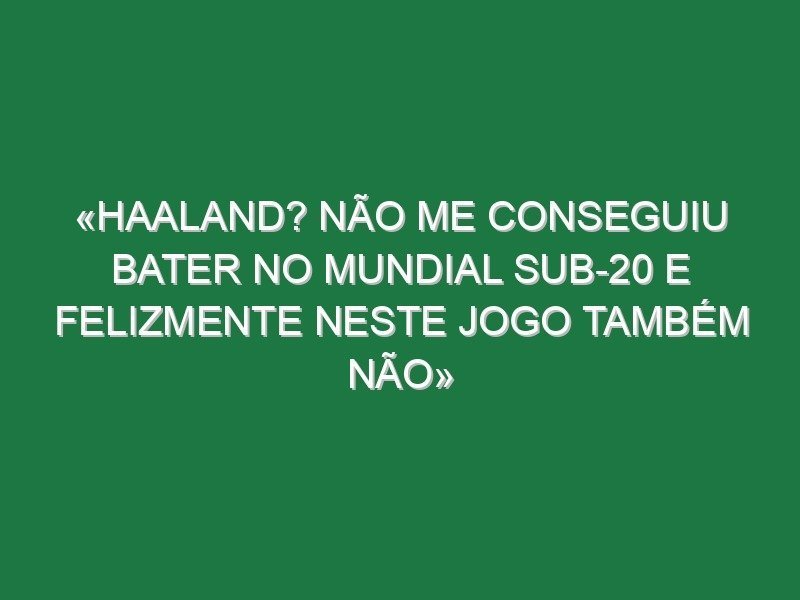 «Haaland? Não me conseguiu bater no Mundial sub-20 e felizmente neste jogo também não» «Haaland? Não me conseguiu bater no Mundial sub-20 e felizmente neste jogo também não»