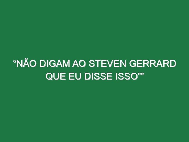 “Não digam ao Steven Gerrard que eu disse isso”” “Não digam ao Steven Gerrard que eu disse isso””