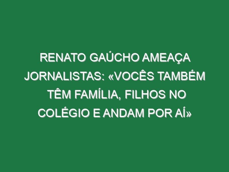 Renato Gaúcho ameaça jornalistas: «Vocês também têm família, filhos no colégio e andam por aí»