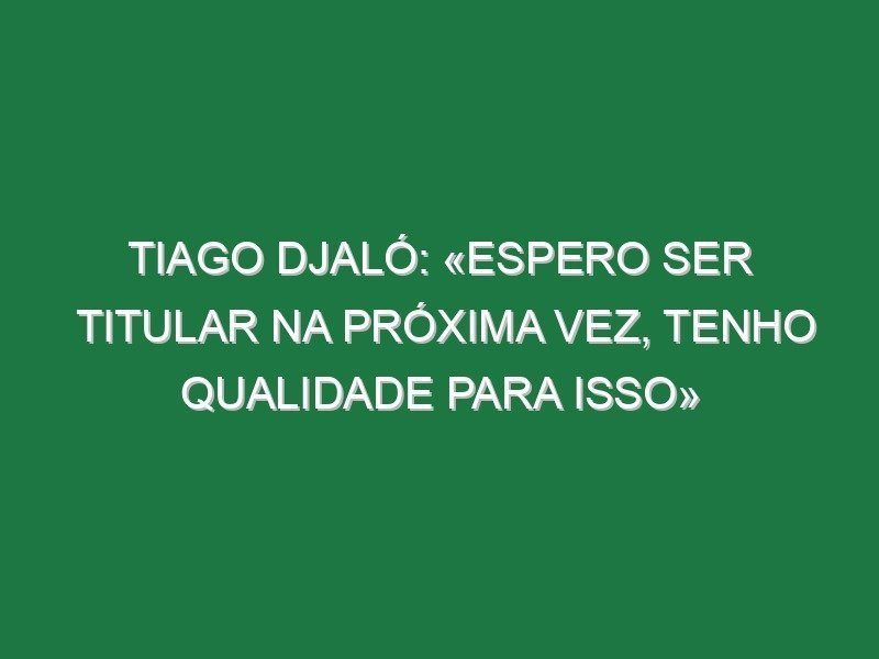 Tiago Djaló: «Espero ser titular na próxima vez, tenho qualidade para isso»