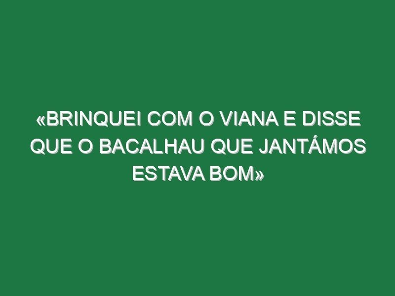 «Brinquei com o Viana e disse que o bacalhau que jantámos estava bom»