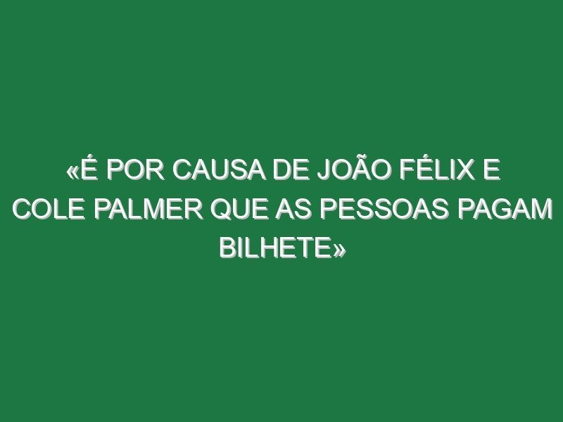«É por causa de João Félix e Cole Palmer que as pessoas pagam bilhete»