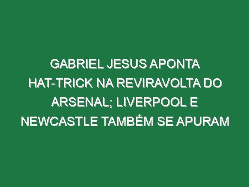Gabriel Jesus aponta hat-trick na reviravolta do Arsenal; Liverpool e Newcastle também se apuram