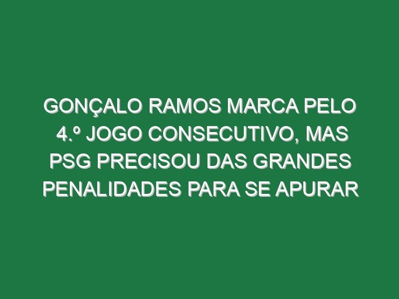 Gonçalo Ramos marca pelo 4.º jogo consecutivo, mas PSG precisou das grandes penalidades para se apurar