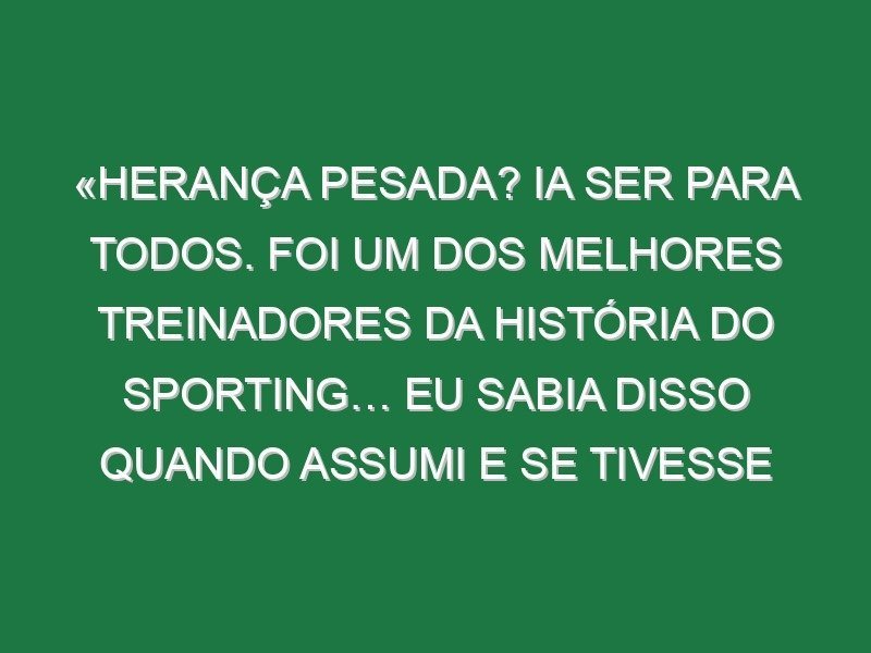 «Herança pesada? Ia ser para todos. Foi um dos melhores treinadores da história do Sporting… Eu sabia disso quando assumi e se tivesse medo não estava aqui» «Herança pesada? Ia ser para todos. Foi um dos melhores treinadores da história do Sporting… Eu sabia disso quando assumi e se tivesse medo não estava aqui»