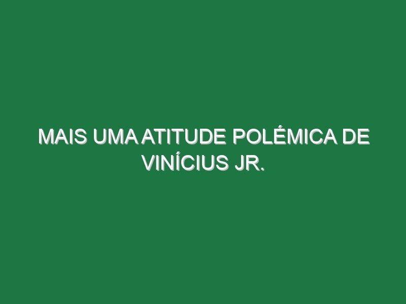 Mais uma atitude polémica de Vinícius Jr.
