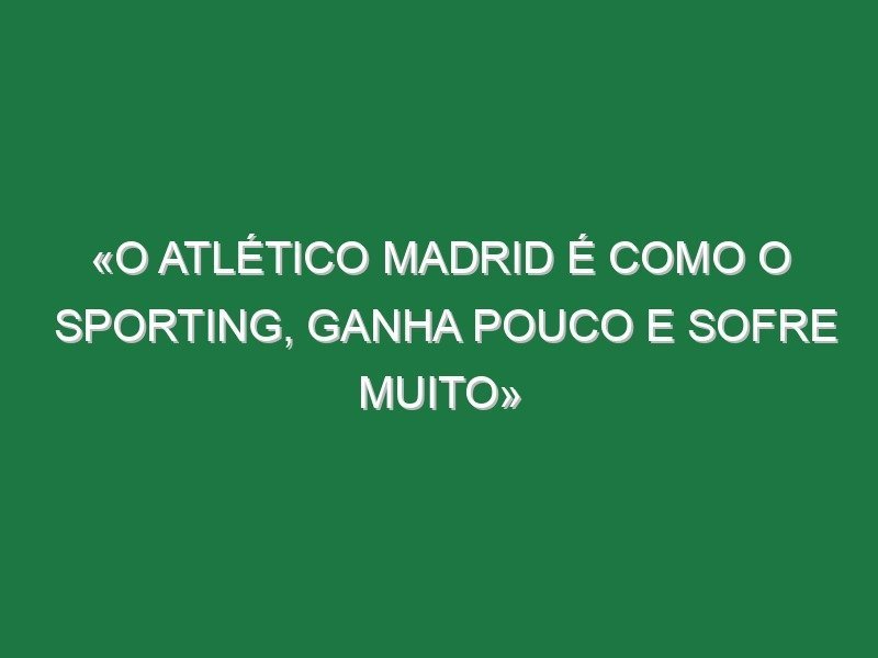 «O Atlético Madrid é como o Sporting, ganha pouco e sofre muito»