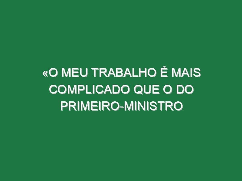 «O meu trabalho é mais complicado que o do primeiro-ministro