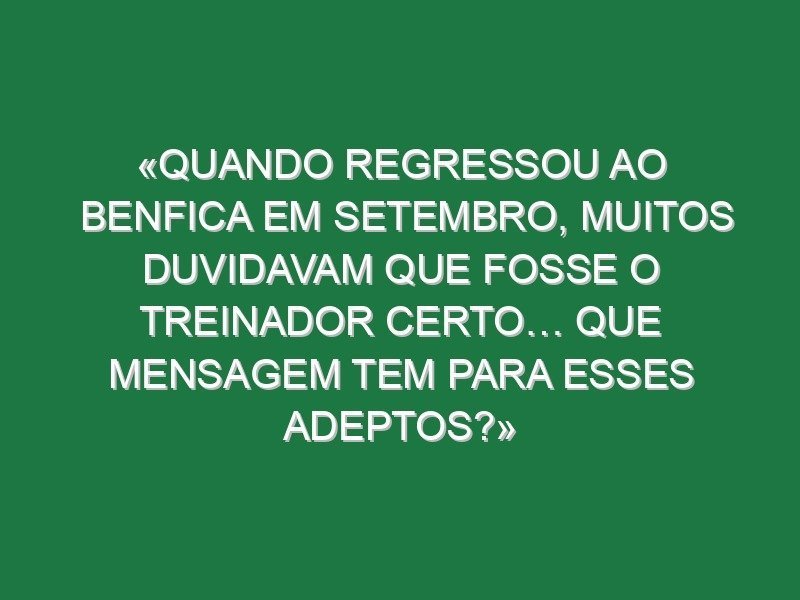«Quando regressou ao Benfica em setembro, muitos duvidavam que fosse o treinador certo… Que mensagem tem para esses adeptos?»