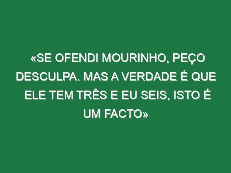 «Se ofendi Mourinho, peço desculpa. Mas a verdade é que ele tem três e eu seis, isto é um facto»