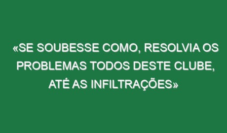 «Se soubesse como, resolvia os problemas todos deste clube, até as infiltrações»