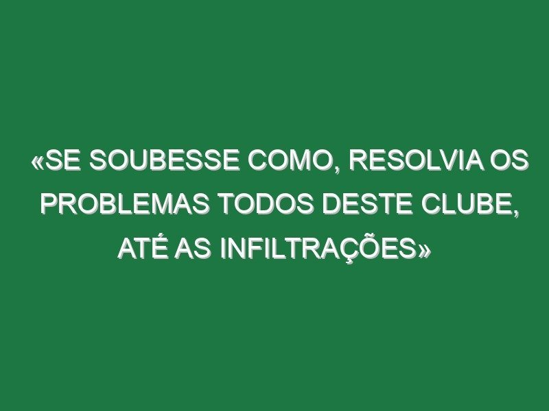 «Se soubesse como, resolvia os problemas todos deste clube, até as infiltrações»