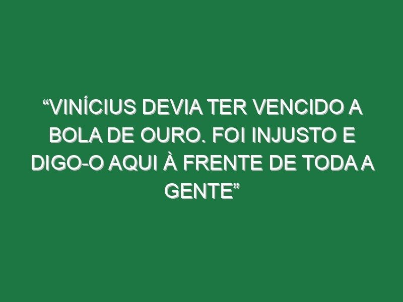 “Vinícius devia ter vencido a Bola de Ouro. Foi injusto e digo-o aqui à frente de toda a gente”