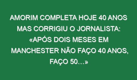 Amorim completa hoje 40 anos mas corrigiu o jornalista: «Após dois meses em Manchester não faço 40 anos, faço 50…»