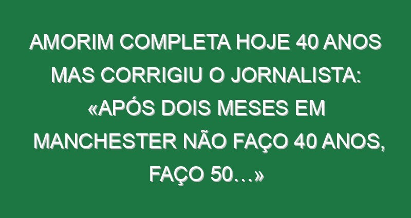 Amorim completa hoje 40 anos mas corrigiu o jornalista: «Após dois meses em Manchester não faço 40 anos, faço 50…»