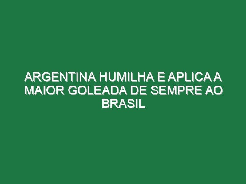 Argentina humilha e aplica a maior goleada de sempre ao Brasil