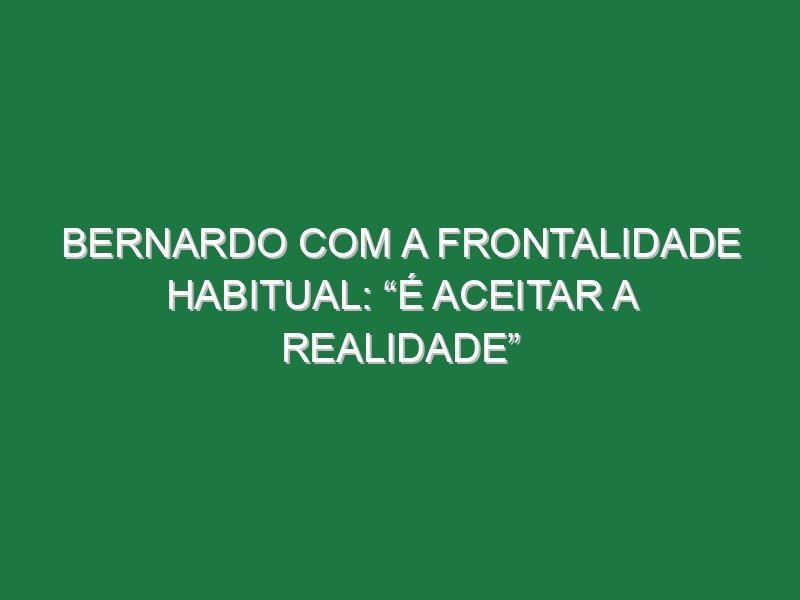 Bernardo com a frontalidade habitual: “É aceitar a realidade” Bernardo com a frontalidade habitual: “É aceitar a realidade”