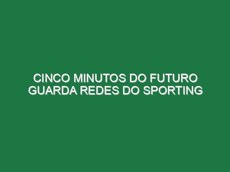 Cinco minutos do futuro guarda redes do Sporting Cinco minutos do futuro guarda redes do Sporting