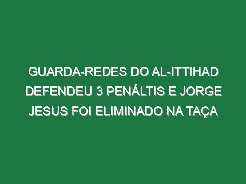 Guarda-redes do Al-Ittihad defendeu 3 penáltis e Jorge Jesus foi eliminado na Taça
