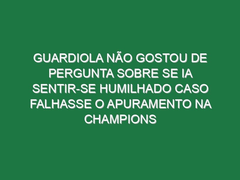 Guardiola não gostou de pergunta sobre se ia sentir-se humilhado caso falhasse o apuramento na Champions