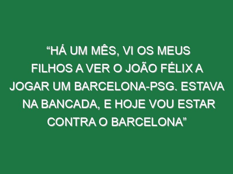 “Há um mês, vi os meus filhos a ver o João Félix a jogar um Barcelona-PSG. Estava na bancada, e hoje vou estar contra o Barcelona”