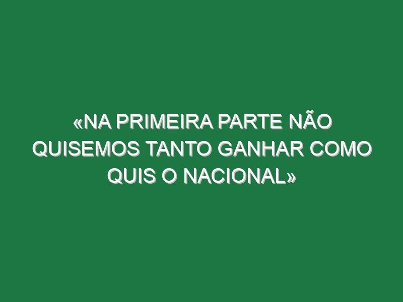 «Na primeira parte não quisemos tanto ganhar como quis o Nacional» «Na primeira parte não quisemos tanto ganhar como quis o Nacional»
