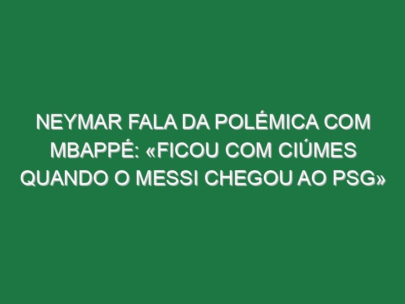 Neymar fala da polémica com Mbappé: «Ficou com ciúmes quando o Messi chegou ao PSG»