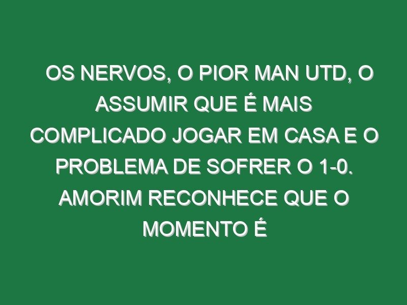 Os nervos, o pior Man Utd, o assumir que é mais complicado jogar em casa e o problema de sofrer o 1-0. Amorim reconhece que o momento é difícil