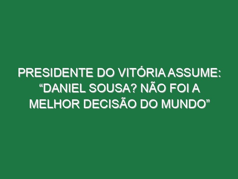 Presidente do Vitória assume: “Daniel Sousa? Não foi a melhor decisão do mundo”