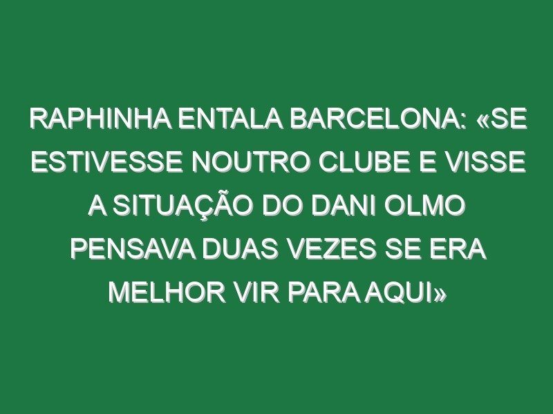 Raphinha entala Barcelona: «Se estivesse noutro clube e visse a situação do Dani Olmo pensava duas vezes se era melhor vir para aqui»