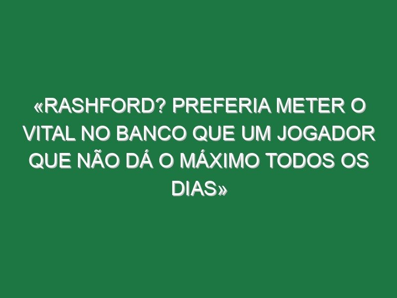 «Rashford? Preferia meter o Vital no banco que um jogador que não dá o máximo todos os dias»