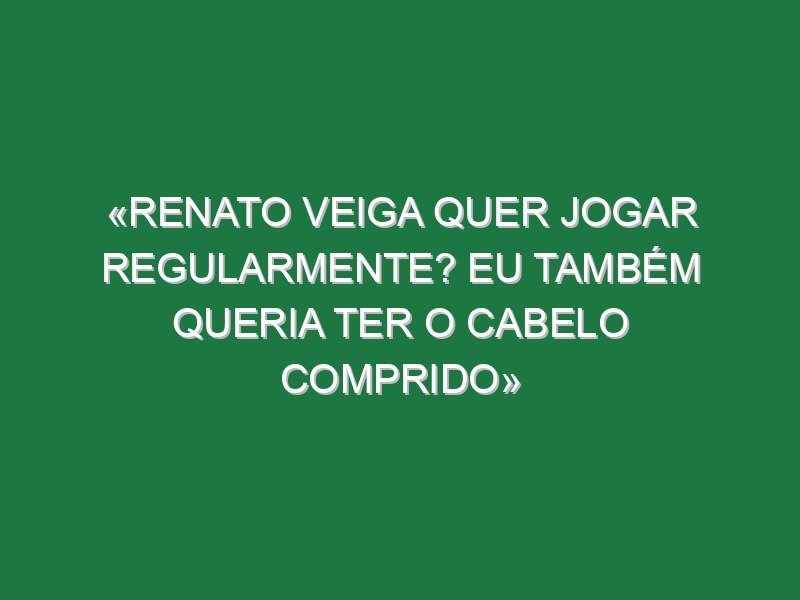 «Renato Veiga quer jogar regularmente? Eu também queria ter o cabelo comprido»