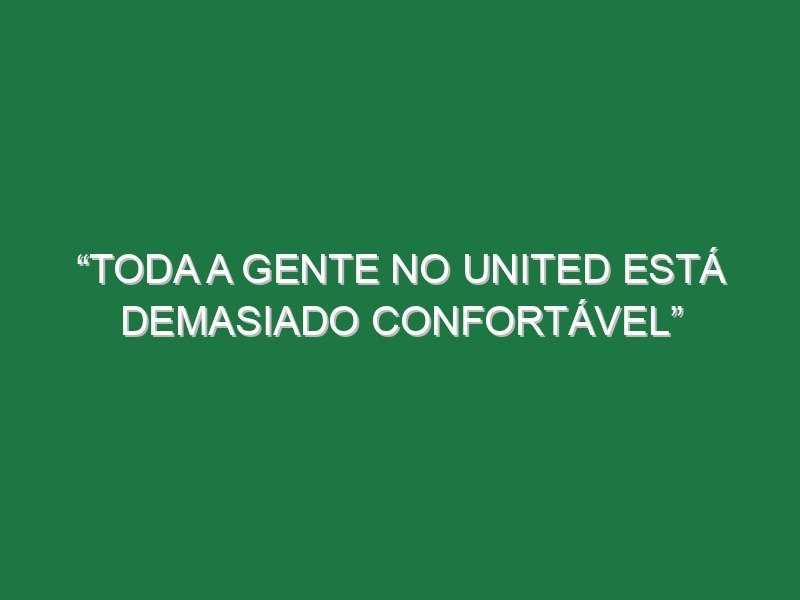 “Toda a gente no United está demasiado confortável”