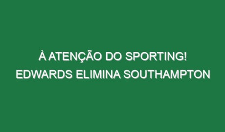 À atenção do Sporting! Edwards elimina Southampton