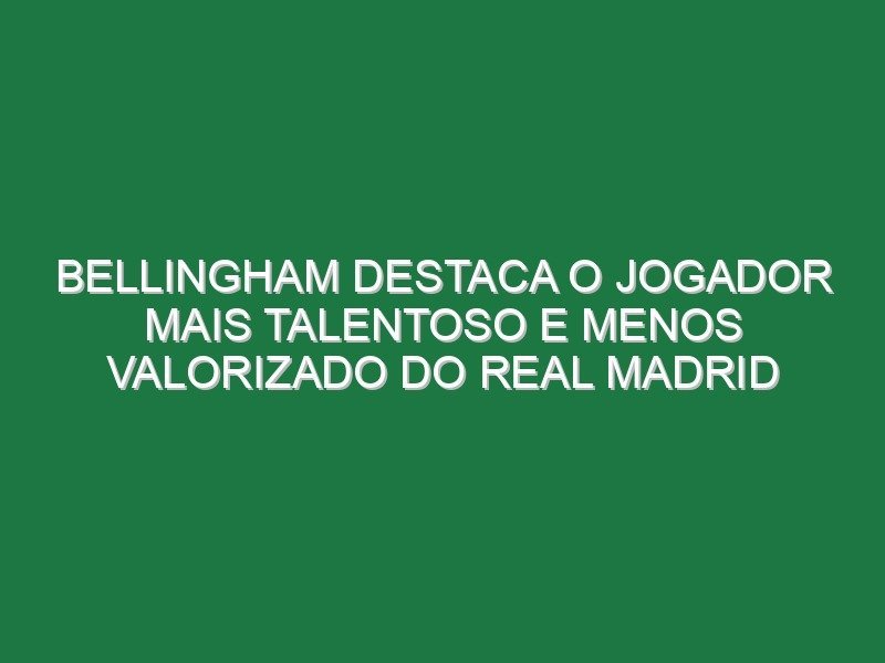 Bellingham destaca o jogador mais talentoso e menos valorizado do Real Madrid