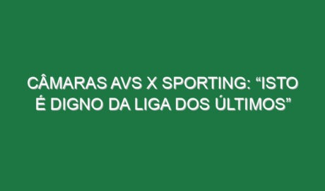 Câmaras Avs x Sporting: “Isto é digno da Liga dos Últimos”