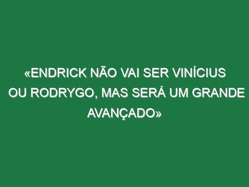 «Endrick não vai ser Vinícius ou Rodrygo, mas será um grande avançado»