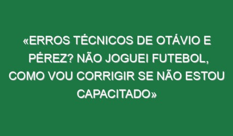 «Erros técnicos de Otávio e Pérez? Não joguei futebol, como vou corrigir se não estou capacitado»