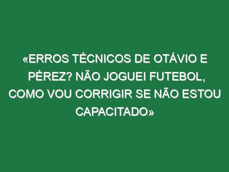 «Erros técnicos de Otávio e Pérez? Não joguei futebol, como vou corrigir se não estou capacitado»