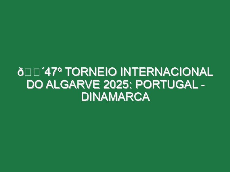 🔴47º TORNEIO INTERNACIONAL DO ALGARVE 2025: PORTUGAL – DINAMARCA