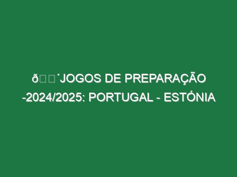 🔴JOGOS DE PREPARAÇÃO -2024/2025: PORTUGAL – ESTÓNIA