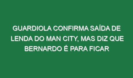 Guardiola confirma saída de lenda do Man City, mas diz que Bernardo é para ficar