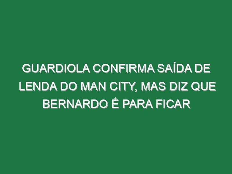 Guardiola confirma saída de lenda do Man City, mas diz que Bernardo é para ficar