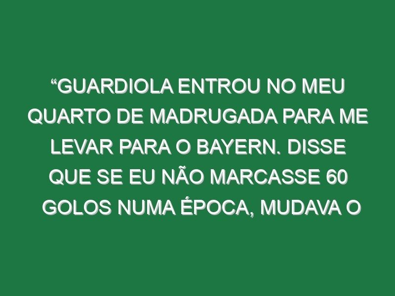 “Guardiola entrou no meu quarto de madrugada para me levar para o Bayern. Disse que se eu não marcasse 60 golos numa época, mudava o nome dele”