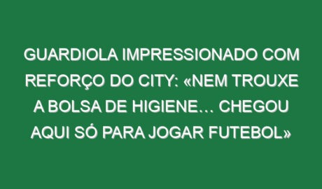 Guardiola impressionado com reforço do City: «Nem trouxe a bolsa de higiene… chegou aqui só para jogar futebol»