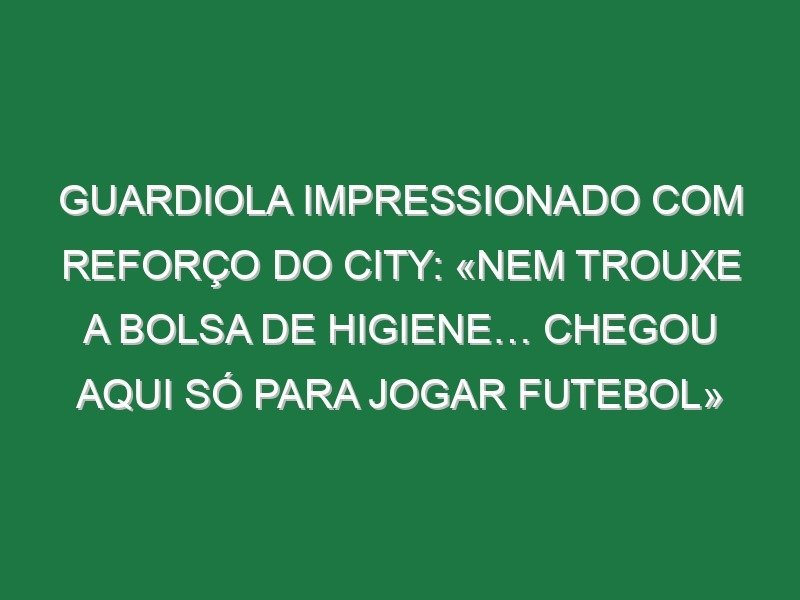 Guardiola impressionado com reforço do City: «Nem trouxe a bolsa de higiene… chegou aqui só para jogar futebol»