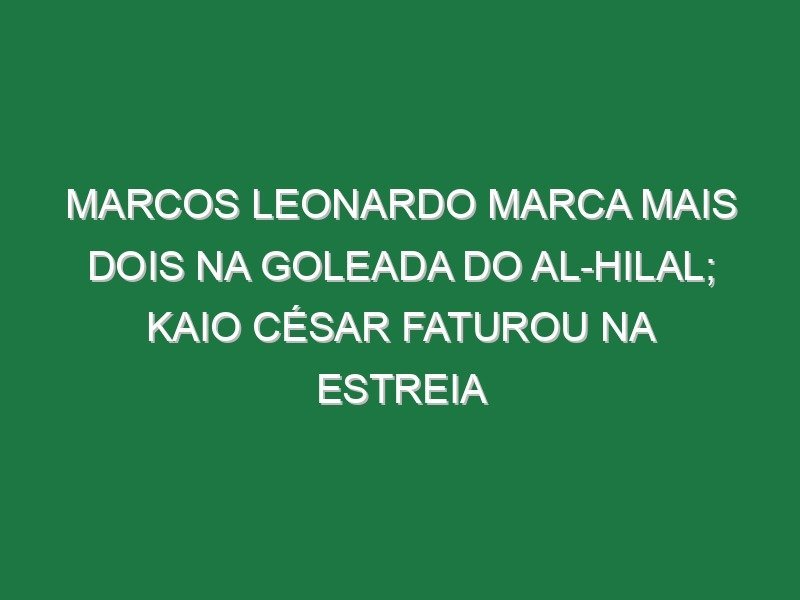 Marcos Leonardo marca mais dois na goleada do Al-Hilal; Kaio César faturou na estreia