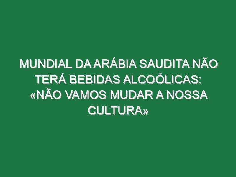 Mundial da Arábia Saudita não terá bebidas alcoólicas: «Não vamos mudar a nossa cultura»