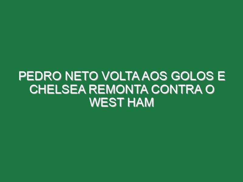 Pedro Neto volta aos golos e Chelsea remonta contra o West Ham